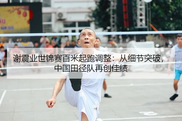 谢震业世锦赛百米起跑调整：从细节突破，中国田径队再创佳绩
