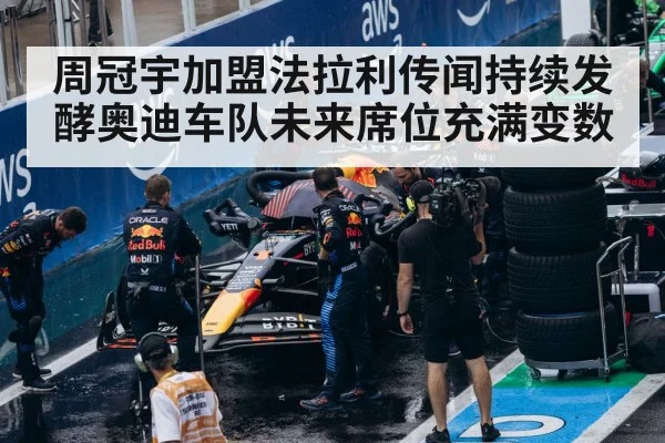 周冠宇加盟法拉利传闻持续发酵奥迪车队未来席位充满变数